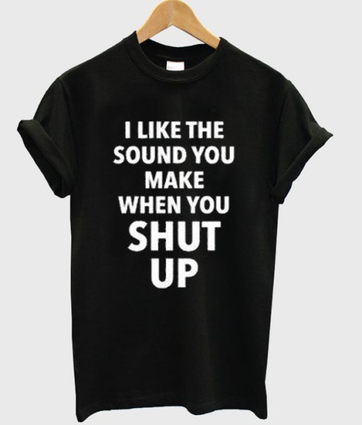 i like the sound you make when you shut up t-shirt