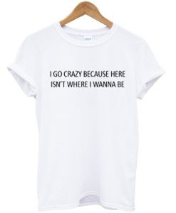 i go crazy because here isn't where i wanna be t-shirt