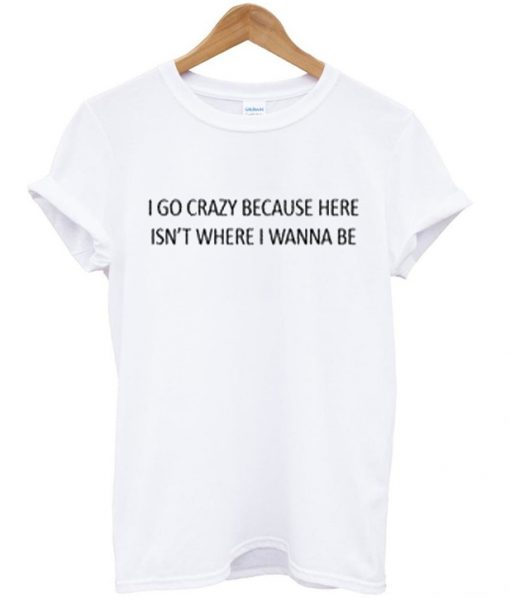 i go crazy because here isn't where i wanna be t-shirt