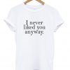 i never liked you anyway t-shirt