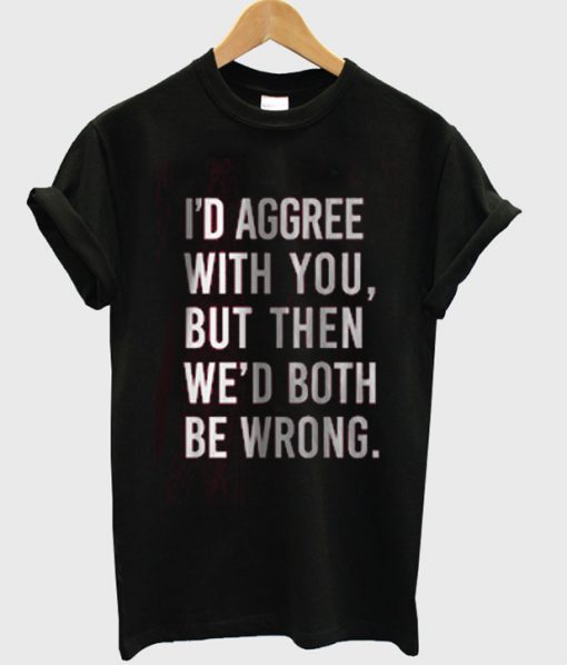 i'd agree with you but then we'd both be boring tshirt