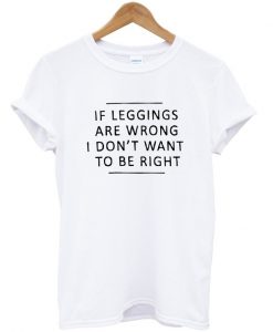 if leggings are wrong i dont want to be right tshirt