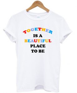 together is a beautiful place to be t-shirt