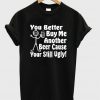 you better buy me another beer cause your still ugly t-shirt