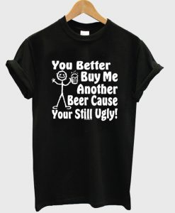 you better buy me another beer cause your still ugly t-shirt