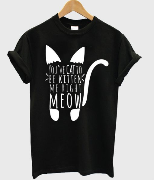 you've cat to be kitten me right meow t-shirt